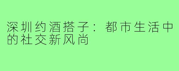 深圳约酒搭子：都市生活中的社交新风尚