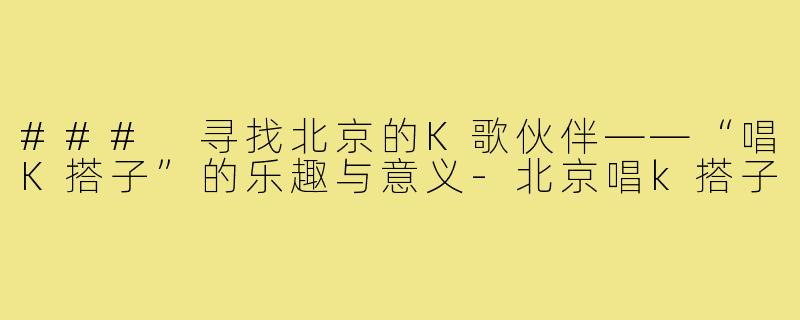 ### 寻找北京的K歌伙伴——“唱K搭子”的乐趣与意义-北京唱k搭子