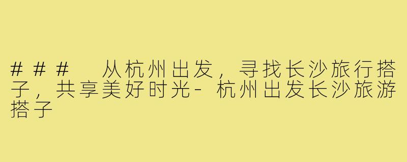 ### 从杭州出发,寻找长沙旅行搭子,共享美好时光-杭州出发长沙旅游搭子