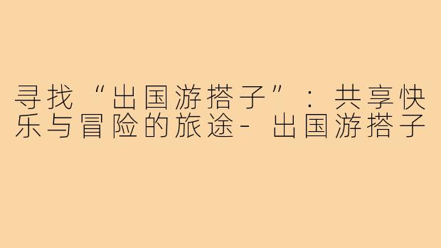 寻找“出国游搭子”:共享快乐与冒险的旅途-出国游搭子