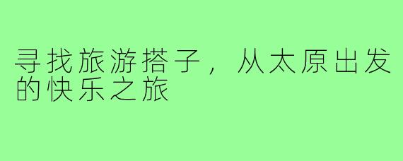 寻找旅游搭子,从太原出发的快乐之旅