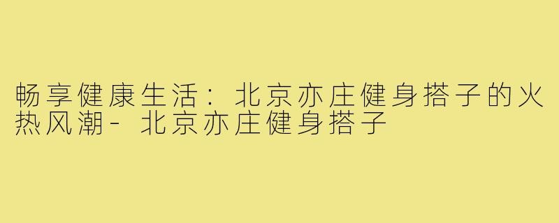 畅享健康生活:北京亦庄健身搭子的火热风潮-北京亦庄健身搭子