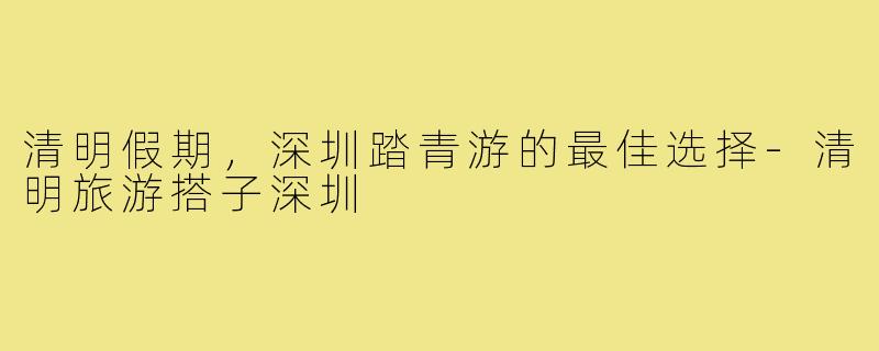 清明假期,深圳踏青游的最佳选择-清明旅游搭子深圳