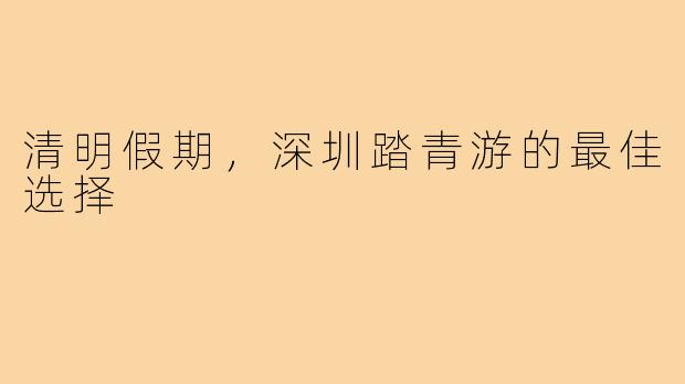 清明假期，深圳踏青游的最佳选择