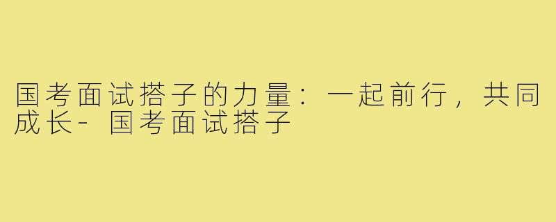 国考面试搭子的力量:一起前行,共同成长-国考面试搭子