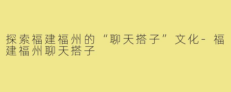 探索福建福州的“聊天搭子”文化-福建福州聊天搭子