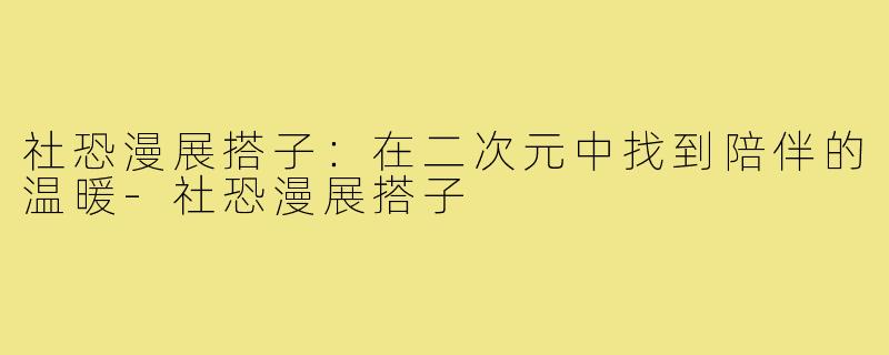 社恐漫展搭子：在二次元中找到陪伴的温暖-社恐漫展搭子