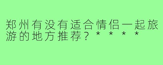 郑州有没有适合情侣一起旅游的地方推荐？****