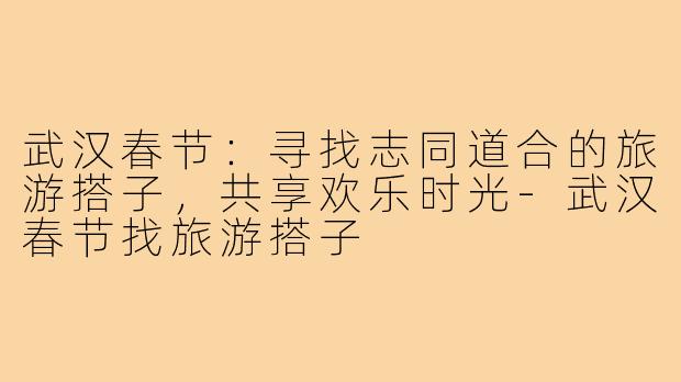 武汉春节:寻找志同道合的旅游搭子,共享欢乐时光-武汉春节找旅游搭子