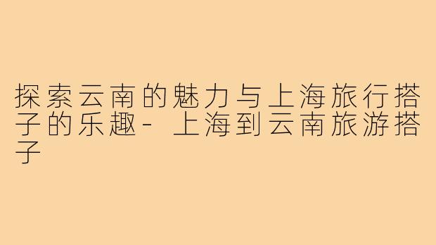 探索云南的魅力与上海旅行搭子的乐趣-上海到云南旅游搭子