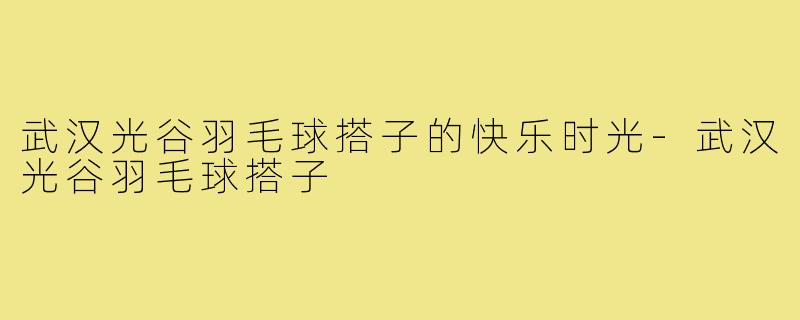 武汉光谷羽毛球搭子的快乐时光-武汉光谷羽毛球搭子