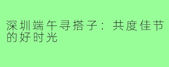 深圳端午寻搭子:共度佳节的好时光