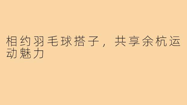 相约羽毛球搭子,共享余杭运动魅力