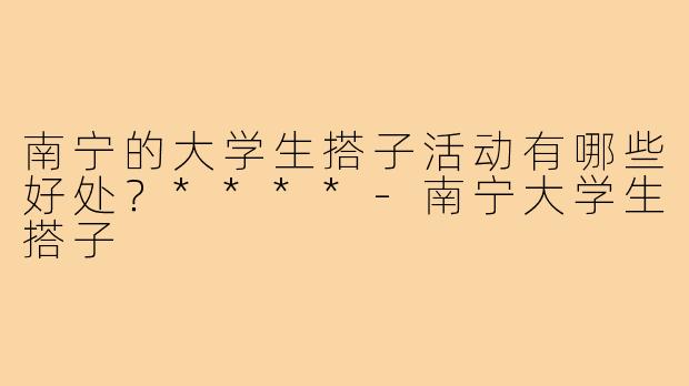 南宁的大学生搭子活动有哪些好处?****-南宁大学生搭子