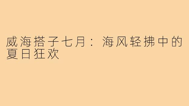 威海搭子七月:海风轻拂中的夏日狂欢