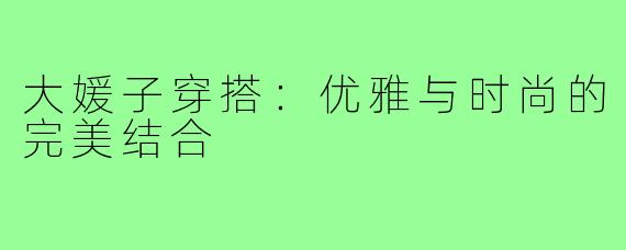 大媛子穿搭:优雅与时尚的完美结合