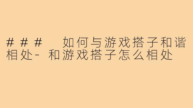 ### 如何与游戏搭子和谐相处-和游戏搭子怎么相处