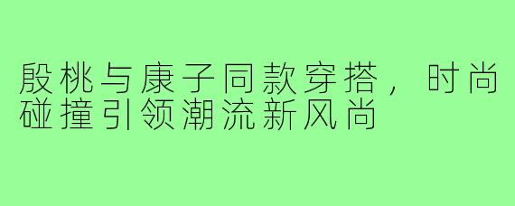 殷桃与康子同款穿搭,时尚碰撞引领潮流新风尚