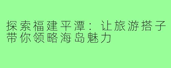探索福建平潭：让旅游搭子带你领略海岛魅力