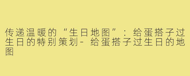传递温暖的“生日地图”:给蛋搭子过生日的特别策划-给蛋搭子过生日的地图