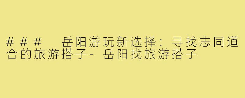 ### 岳阳游玩新选择:寻找志同道合的旅游搭子-岳阳找旅游搭子