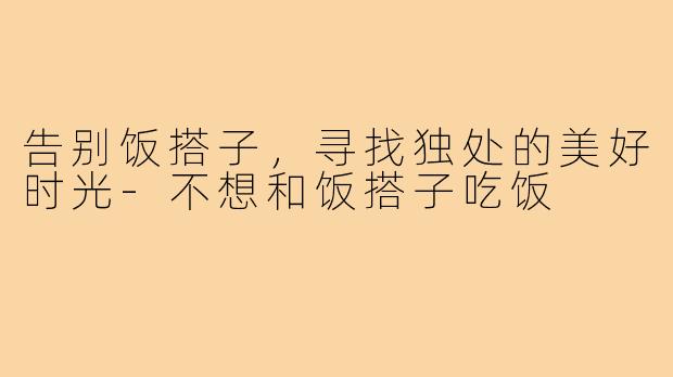 告别饭搭子,寻找独处的美好时光-不想和饭搭子吃饭