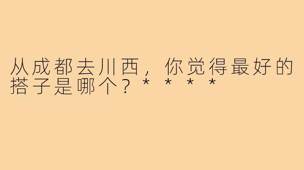 从成都去川西，你觉得最好的搭子是哪个？****