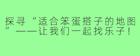 探寻“适合笨蛋搭子的地图”——让我们一起找乐子!