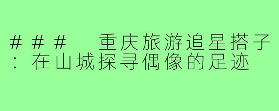 ### 重庆旅游追星搭子：在山城探寻偶像的足迹