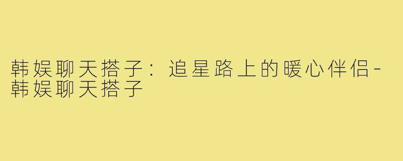 韩娱聊天搭子:追星路上的暖心伴侣-韩娱聊天搭子