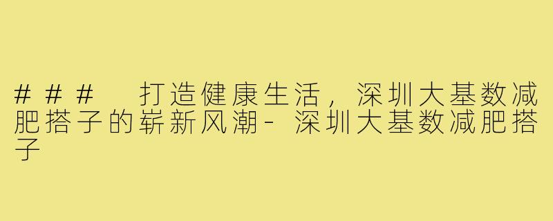 ### 打造健康生活,深圳大基数减肥搭子的崭新风潮-深圳大基数减肥搭子