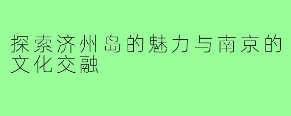 探索济州岛的魅力与南京的文化交融