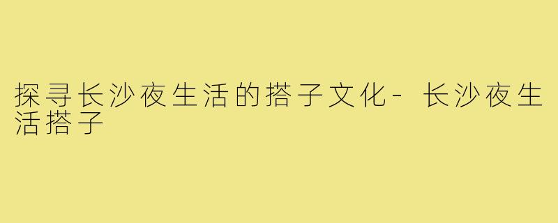 探寻长沙夜生活的搭子文化-长沙夜生活搭子