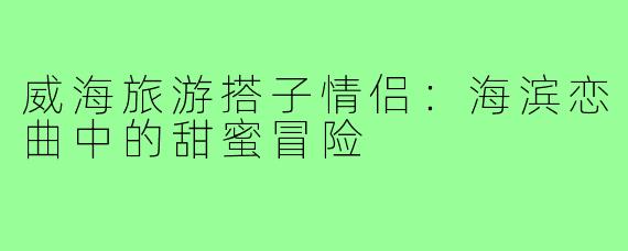 威海旅游搭子情侣：海滨恋曲中的甜蜜冒险