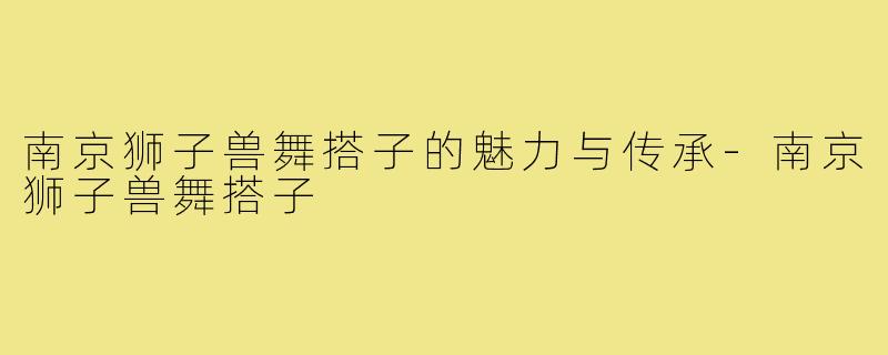 南京狮子兽舞搭子的魅力与传承-南京狮子兽舞搭子