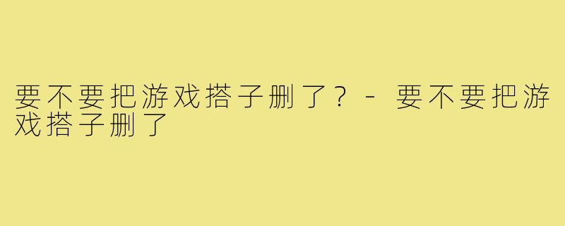 要不要把游戏搭子删了?-要不要把游戏搭子删了