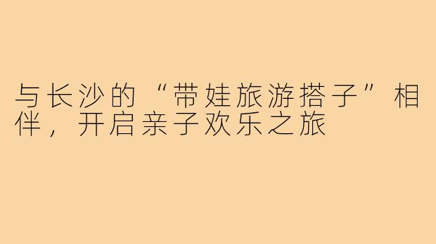 与长沙的“带娃旅游搭子”相伴,开启亲子欢乐之旅