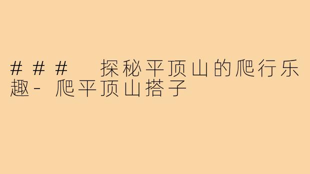 ### 探秘平顶山的爬行乐趣-爬平顶山搭子