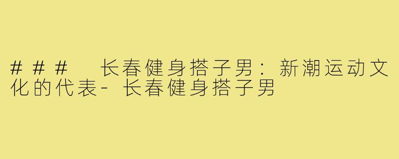 ### 长春健身搭子男:新潮运动文化的代表-长春健身搭子男