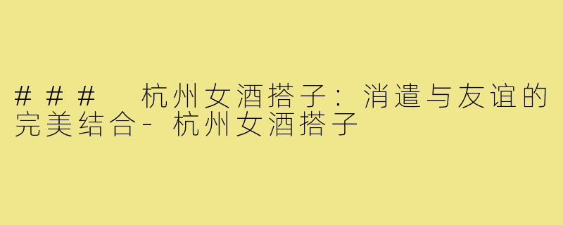 ### 杭州女酒搭子:消遣与友谊的完美结合-杭州女酒搭子