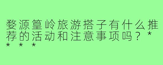 婺源篁岭旅游搭子有什么推荐的活动和注意事项吗？****