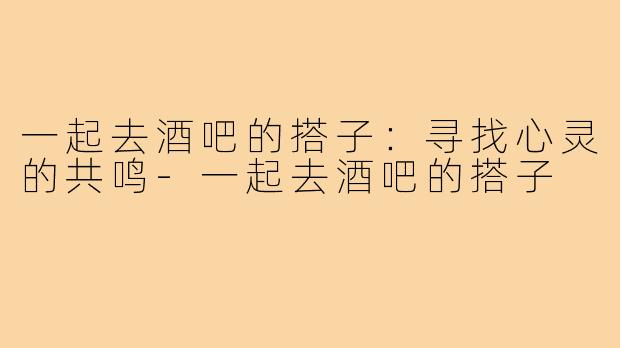 一起去酒吧的搭子：寻找心灵的共鸣-一起去酒吧的搭子