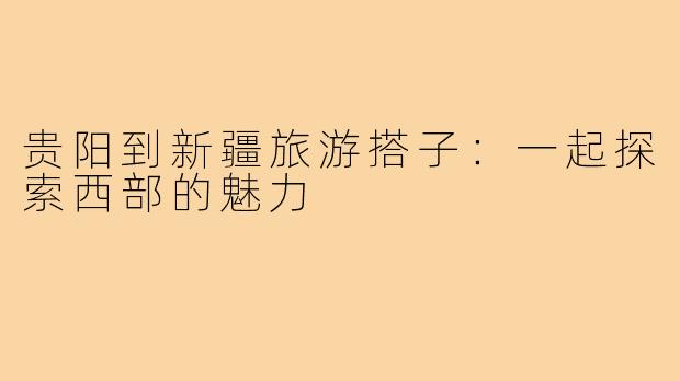 贵阳到新疆旅游搭子：一起探索西部的魅力