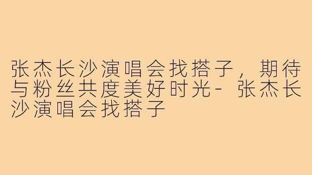 张杰长沙演唱会找搭子,期待与粉丝共度美好时光-张杰长沙演唱会找搭子