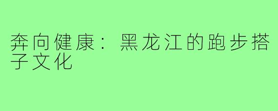 奔向健康：黑龙江的跑步搭子文化