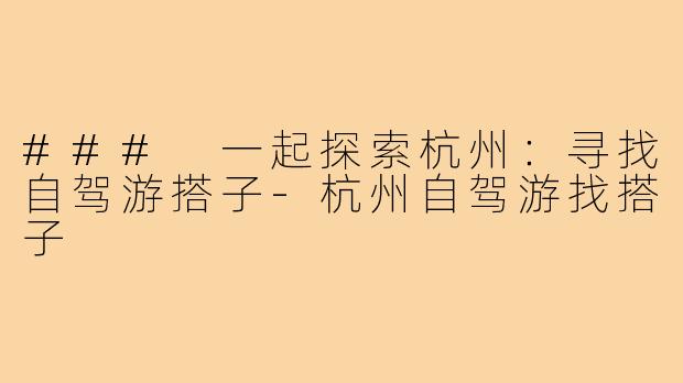 ### 一起探索杭州：寻找自驾游搭子-杭州自驾游找搭子