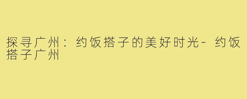 探寻广州:约饭搭子的美好时光-约饭搭子广州