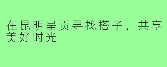 在昆明呈贡寻找搭子，共享美好时光