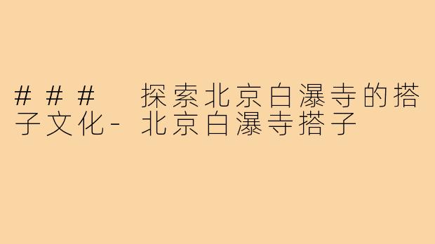 ### 探索北京白瀑寺的搭子文化-北京白瀑寺搭子