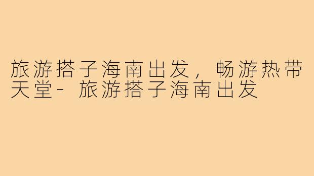 旅游搭子海南出发,畅游热带天堂-旅游搭子海南出发